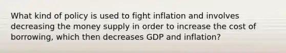 What kind of policy is used to fight inflation and involves decreasing the money supply in order to increase the cost of borrowing, which then decreases GDP and inflation?