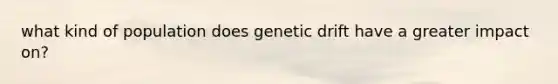 what kind of population does genetic drift have a greater impact on?