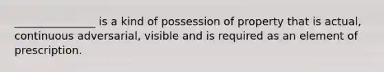 _______________ is a kind of possession of property that is actual, continuous adversarial, visible and is required as an element of prescription.