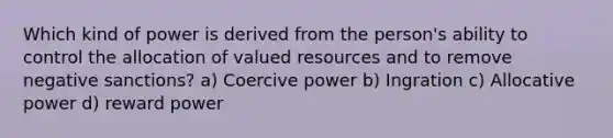 Which kind of power is derived from the person's ability to control the allocation of valued resources and to remove negative sanctions? a) Coercive power b) Ingration c) Allocative power d) reward power