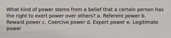 What kind of power stems from a belief that a certain person has the right to exert power over others? a. Referent power b. Reward power c. Coercive power d. Expert power e. Legitimate power