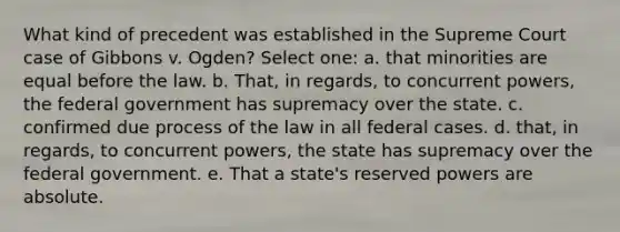 What kind of precedent was established in the Supreme Court case of Gibbons v. Ogden? Select one: a. that minorities are equal before the law. b. That, in regards, to concurrent powers, the federal government has supremacy over the state. c. confirmed due process of the law in all federal cases. d. that, in regards, to concurrent powers, the state has supremacy over the federal government. e. That a state's reserved powers are absolute.