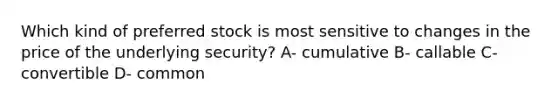 Which kind of preferred stock is most sensitive to changes in the price of the underlying security? A- cumulative B- callable C- convertible D- common