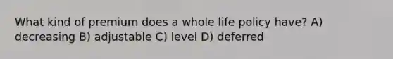 What kind of premium does a whole life policy have? A) decreasing B) adjustable C) level D) deferred