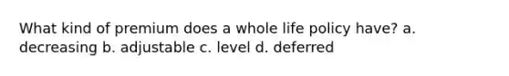 What kind of premium does a whole life policy have? a. decreasing b. adjustable c. level d. deferred