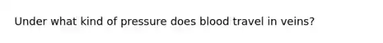 Under what kind of pressure does blood travel in veins?