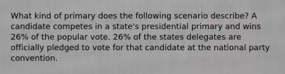 What kind of primary does the following scenario describe? A candidate competes in a state's presidential primary and wins 26% of the popular vote. 26% of the states delegates are officially pledged to vote for that candidate at the national party convention.