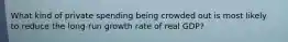 What kind of private spending being crowded out is most likely to reduce the long-run growth rate of real GDP?