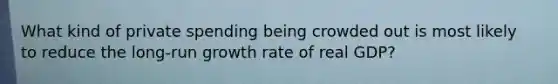 What kind of private spending being crowded out is most likely to reduce the long-run growth rate of real GDP?