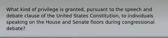 What kind of privilege is granted, pursuant to the speech and debate clause of the United States Constitution, to individuals speaking on the House and Senate floors during congressional debate?