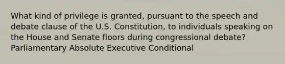 What kind of privilege is granted, pursuant to the speech and debate clause of the U.S. Constitution, to individuals speaking on the House and Senate floors during congressional debate? Parliamentary Absolute Executive Conditional