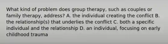 What kind of problem does group therapy, such as couples or family therapy, address? A. the individual creating the conflict B. the relationship(s) that underlies the conflict C. both a specific individual and the relationship D. an individual, focusing on early childhood trauma