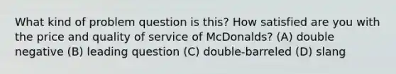 What kind of problem question is this? How satisfied are you with the price and quality of service of McDonalds? (A) double negative (B) leading question (C) double-barreled (D) slang