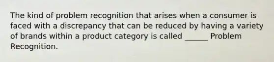 The kind of problem recognition that arises when a consumer is faced with a discrepancy that can be reduced by having a variety of brands within a product category is called ______ Problem Recognition.