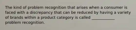 The kind of problem recognition that arises when a consumer is faced with a discrepancy that can be reduced by having a variety of brands within a product category is called ____________ problem recognition.