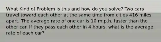 What Kind of Problem is this and how do you solve? Two cars travel toward each other at the same time from cities 416 miles apart. The average rate of one car is 10 m.p.h. faster than the other car. If they pass each other in 4 hours, what is the average rate of each car?