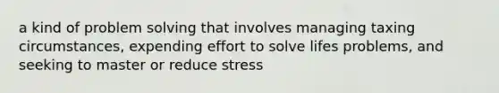 a kind of problem solving that involves managing taxing circumstances, expending effort to solve lifes problems, and seeking to master or reduce stress