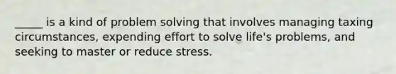 _____ is a kind of problem solving that involves managing taxing circumstances, expending effort to solve life's problems, and seeking to master or reduce stress.