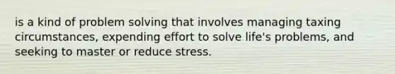 is a kind of problem solving that involves managing taxing circumstances, expending effort to solve life's problems, and seeking to master or reduce stress.