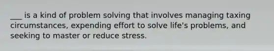 ___ is a kind of problem solving that involves managing taxing circumstances, expending effort to solve life's problems, and seeking to master or reduce stress.