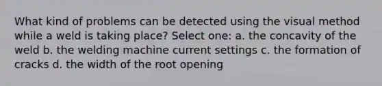 What kind of problems can be detected using the visual method while a weld is taking place? Select one: a. the concavity of the weld b. the welding machine current settings c. the formation of cracks d. the width of the root opening