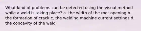 What kind of problems can be detected using the visual method while a weld is taking place? a. the width of the root opening b. the formation of crack c. the welding machine current settings d. the concavity of the weld