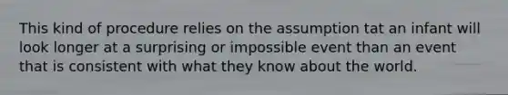 This kind of procedure relies on the assumption tat an infant will look longer at a surprising or impossible event than an event that is consistent with what they know about the world.