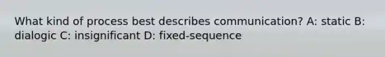 What kind of process best describes communication? A: static B: dialogic C: insignificant D: fixed-sequence