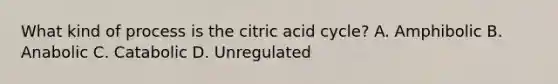 What kind of process is the citric acid cycle? A. Amphibolic B. Anabolic C. Catabolic D. Unregulated