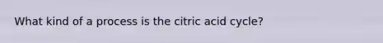 What kind of a process is the citric acid cycle?