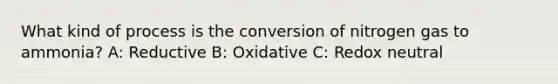 What kind of process is the conversion of nitrogen gas to ammonia? A: Reductive B: Oxidative C: Redox neutral