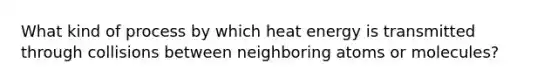 What kind of process by which heat energy is transmitted through collisions between neighboring atoms or molecules?