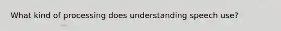 What kind of processing does understanding speech use?