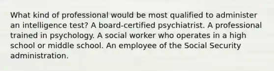 What kind of professional would be most qualified to administer an intelligence test? A board-certified psychiatrist. A professional trained in psychology. A social worker who operates in a high school or middle school. An employee of the Social Security administration.