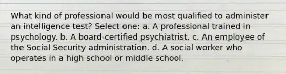 What kind of professional would be most qualified to administer an intelligence test? Select one: a. A professional trained in psychology. b. A board-certified psychiatrist. c. An employee of the Social Security administration. d. A social worker who operates in a high school or middle school.