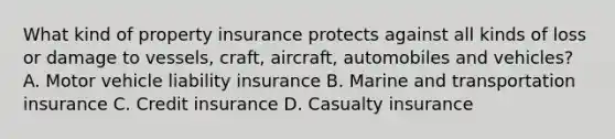 What kind of property insurance protects against all kinds of loss or damage to vessels, craft, aircraft, automobiles and vehicles? A. Motor vehicle liability insurance B. Marine and transportation insurance C. Credit insurance D. Casualty insurance