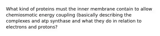 What kind of proteins must the inner membrane contain to allow chemiosmotic energy coupling (basically describing the complexes and atp synthase and what they do in relation to electrons and protons?