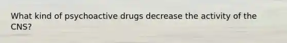 What kind of psychoactive drugs decrease the activity of the CNS?