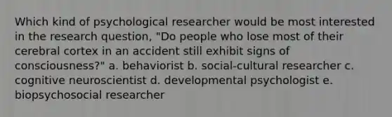 Which kind of psychological researcher would be most interested in the research question, "Do people who lose most of their cerebral cortex in an accident still exhibit signs of consciousness?" a. behaviorist b. social-cultural researcher c. cognitive neuroscientist d. developmental psychologist e. biopsychosocial researcher