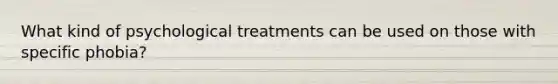 What kind of psychological treatments can be used on those with specific phobia?