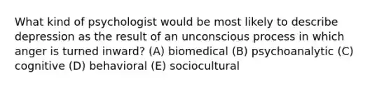 What kind of psychologist would be most likely to describe depression as the result of an unconscious process in which anger is turned inward? (A) biomedical (B) psychoanalytic (C) cognitive (D) behavioral (E) sociocultural