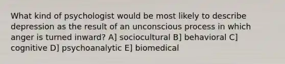 What kind of psychologist would be most likely to describe depression as the result of an unconscious process in which anger is turned inward? A] sociocultural B] behavioral C] cognitive D] psychoanalytic E] biomedical