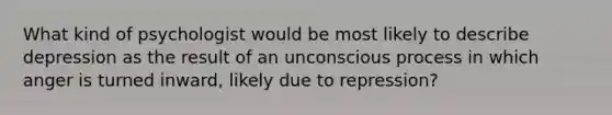 What kind of psychologist would be most likely to describe depression as the result of an unconscious process in which anger is turned inward, likely due to repression?