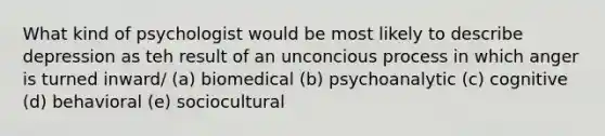 What kind of psychologist would be most likely to describe depression as teh result of an unconcious process in which anger is turned inward/ (a) biomedical (b) psychoanalytic (c) cognitive (d) behavioral (e) sociocultural