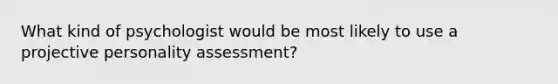 What kind of psychologist would be most likely to use a projective personality assessment?