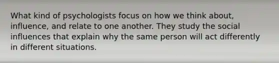 What kind of psychologists focus on how we think about, influence, and relate to one another. They study the social influences that explain why the same person will act differently in different situations.