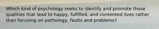 Which kind of psychology seeks to identify and promote those qualities that lead to happy, fulfilled, and contented lives rather than focusing on pathology, faults and problems?