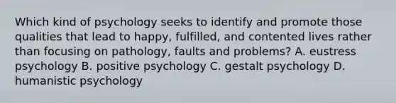 Which kind of psychology seeks to identify and promote those qualities that lead to happy, fulfilled, and contented lives rather than focusing on pathology, faults and problems? A. eustress psychology B. positive psychology C. gestalt psychology D. humanistic psychology