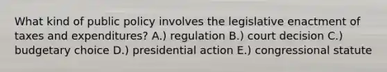 What kind of public policy involves the legislative enactment of taxes and expenditures? A.) regulation B.) court decision C.) budgetary choice D.) presidential action E.) congressional statute