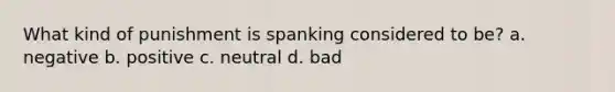 What kind of punishment is spanking considered to be? a. negative b. positive c. neutral d. bad